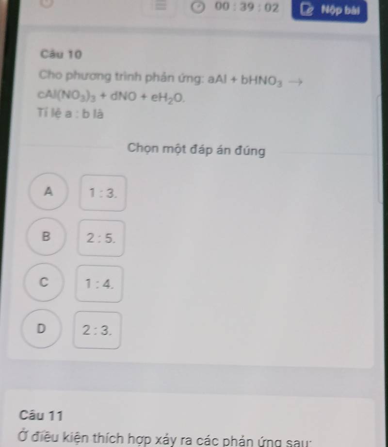 = 00:39:02 Nộp bài
Câu 10
Cho phương trình phản ứng: aAl+bHNO_3
cAl(NO_3)_3+dNO+eH_2O. 
Tí lệ a :0 là
Chọn một đáp án đúng
A 1:3.
B 2:5.
C 1:4.
D 2:3. 
Câu 11
Ở điều kiện thích hợp xảy ra các phản ứng sau: