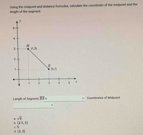 Length of Segment overline RS Coordinates of Midpoint
_
_
a. sqrt(8)
b. (2.5,3)
c. 5
d. (2,2)