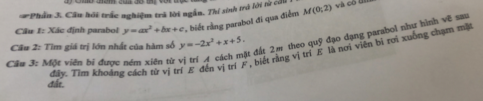 Gho điểm của đô thị với tộ
* Phần 3. Câu hồi trác nghiệm trã lời ngẫn. Thí sinh trả lời từ cau và có đì
Câu 1: Xác định parabol y=ax^2+bx+c , biết rằng parabol đi qua điểm M(0;2)
át đất 2m theo quỹ đạo dạng parabol như hình vẽ sau
Câu 2: Tìm giá trị lớn nhất của hàm số y=-2x^2+x+5. 
đây. Tìm khoảng cách từ vị trí E đến vị trí F , biết rằng vị trí E là nơi viên bì rơi xuống chạm mặt
Câu 3: Một viên bi được ném xiên từ
đất.