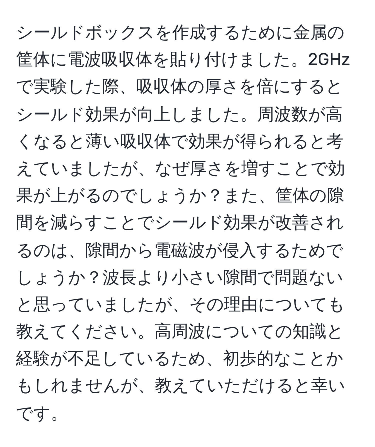 シールドボックスを作成するために金属の筐体に電波吸収体を貼り付けました。2GHzで実験した際、吸収体の厚さを倍にするとシールド効果が向上しました。周波数が高くなると薄い吸収体で効果が得られると考えていましたが、なぜ厚さを増すことで効果が上がるのでしょうか？また、筐体の隙間を減らすことでシールド効果が改善されるのは、隙間から電磁波が侵入するためでしょうか？波長より小さい隙間で問題ないと思っていましたが、その理由についても教えてください。高周波についての知識と経験が不足しているため、初歩的なことかもしれませんが、教えていただけると幸いです。