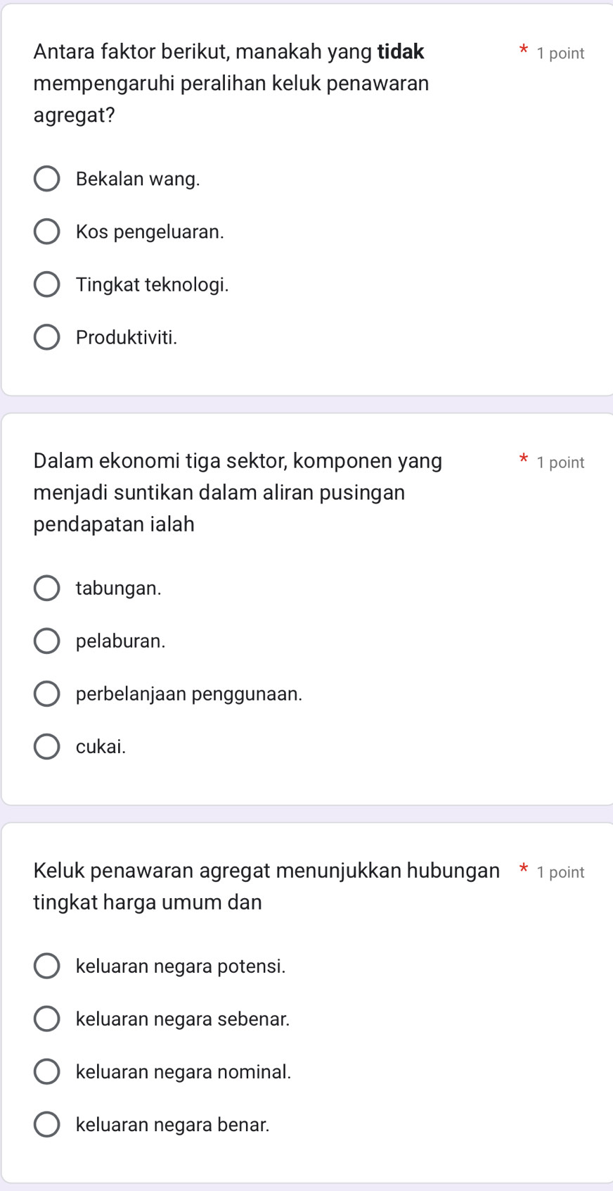 Antara faktor berikut, manakah yang tidak 1 point
mempengaruhi peralihan keluk penawaran
agregat?
Bekalan wang.
Kos pengeluaran.
Tingkat teknologi.
Produktiviti.
Dalam ekonomi tiga sektor, komponen yang 1 point
menjadi suntikan dalam aliran pusingan
pendapatan ialah
tabungan.
pelaburan.
perbelanjaan penggunaan.
cukai.
Keluk penawaran agregat menunjukkan hubungan * 1 point
tingkat harga umum dan
keluaran negara potensi.
keluaran negara sebenar.
keluaran negara nominal.
keluaran negara benar.