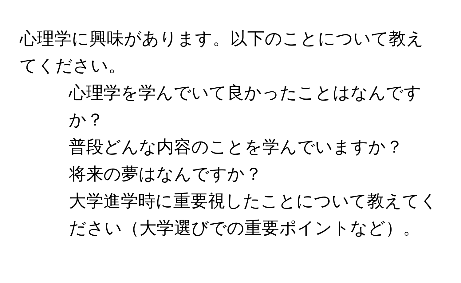 心理学に興味があります。以下のことについて教えてください。  
1. 心理学を学んでいて良かったことはなんですか？  
2. 普段どんな内容のことを学んでいますか？  
3. 将来の夢はなんですか？  
4. 大学進学時に重要視したことについて教えてください大学選びでの重要ポイントなど。