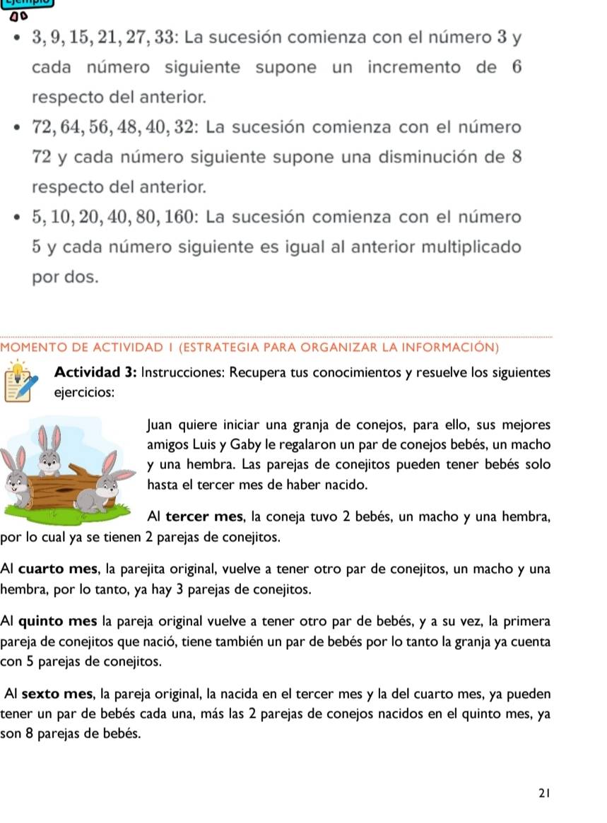 go
3, 9, 15, 21, 27, 33: La sucesión comienza con el número 3 y
cada número siguiente supone un incremento de 6
respecto del anterior.
72, 64,56, 48, 40, 32: La sucesión comienza con el número
72 y cada número siguiente supone una disminución de 8
respecto del anterior.
5, 10, 20, 40, 80, 160: La sucesión comienza con el número
5 y cada número siguiente es igual al anterior multiplicado
por dos.
MOMENTO DE ACTIVIDAD I (ESTRATEGIA PARA ORGANIZAR LA INFORMACIÓN)
Actividad 3: Instrucciones: Recupera tus conocimientos y resuelve los siguientes
ejercicios:
uan quiere iniciar una granja de conejos, para ello, sus mejores
amigos Luis y Gaby le regalaron un par de conejos bebés, un macho
una hembra. Las parejas de conejitos pueden tener bebés solo
asta el tercer mes de haber nacido.
Al tercer mes, la coneja tuvo 2 bebés, un macho y una hembra,
por lo cual ya se tienen 2 parejas de conejitos.
Al cuarto mes, la parejita original, vuelve a tener otro par de conejitos, un macho y una
hembra, por lo tanto, ya hay 3 parejas de conejitos.
Al quinto mes la pareja original vuelve a tener otro par de bebés, y a su vez, la primera
pareja de conejitos que nació, tiene también un par de bebés por lo tanto la granja ya cuenta
con 5 parejas de conejitos.
Al sexto mes, la pareja original, la nacida en el tercer mes y la del cuarto mes, ya pueden
tener un par de bebés cada una, más las 2 parejas de conejos nacidos en el quinto mes, ya
son 8 parejas de bebés.
21