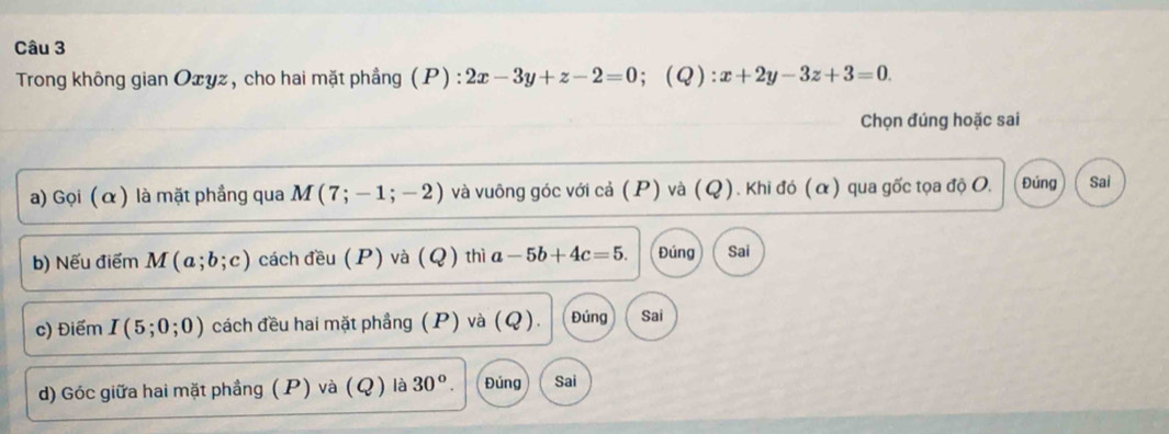 Trong không gian Oxyz, cho hai mặt phầng (P) : 2x-3y+z-2=0; (Q): x+2y-3z+3=0. 
Chọn đúng hoặc sai
a) Gọi (α) là mặt phầng qua M(7;-1;-2) và vuông góc với cả (P) và (Q). Khi đó (α) qua gốc tọa độ O. Đúng Sai
b) Nếu điểm M(a;b;c) cách đều (P) và (Q) thì a-5b+4c=5. Đúng Sai
c) Điểm I(5;0;0) cách đều hai mặt phầng (P) và (Q). Đúng Sai
d) Góc giữa hai mặt phầng (P) và (Q) là ( 30°. Đủng Sai