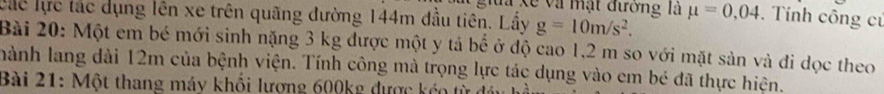 gia xế và mặt đường là 
các lực tác dụng lên xe trên quãng đường 144m đầu tiên. Lầy g=10m/s^2. mu =0,04. Tính công củ 
Bài 20: Một em bé mới sinh nặng 3 kg được một y tả bể ở độ cao 1,2 m so với mặt sản và đi dọc theo 
hành lang dài 12m của bệnh viện. Tính công mà trọng lực tác dụng vào em bé đã thực hiện. 
Bài 21: Một thang máy khổi lượng 600kg được kéo từ đái