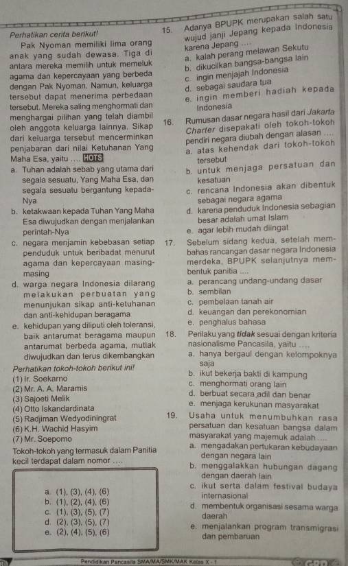 Adanya BPUPK merupakan salah satu
Perhatikan cerita berikut!
wujud janji Jepang kepada Indonesia
Pak Nyoman memiliki lima orang
anak yang sudah dewasa. Tiga di karena Jepang ....
a. kalah perang melawan Sekutu
antara mereka memilih untuk memeluk
b. dikucilkan bangsa-bangsa lain
c. ingin menjajah Indonesia
agama dan kepercayaan yang berbeda
dengan Pak Nyoman. Namun, keluarga
d. sebagai saudara tua
tersebut dapat menerima perbedaan
e. ingin memberi hadiah kepada
tersebut. Mereka saling menghormati dan Indonesia
menghargai pilihan yang telah diambil 16. Rumusan dasar negara hasil dari Jakarta
oleh anggota keluarga lainnya, Sikap
Charter disepakati oleh tokoh-tokoh
dari keluarga tersebut mencerminkan
penjabaran dari nilai Ketuhanan Yang pendiri negara diubah dengan alasan ....
a. atas kehendak dari tokoh-tokon
Maha Esa, yaitu .... HOTS tersebut
a. Tuhan adalah sebab yang utama dari b. untuk menjaga persatuan dan
segala sesuatu, Yang Maha Esa, dan kesatuan
segala sesuatu bergantung kepada- c. rencana Indonesia akan dibentuk
Nya sebagai negara agama
b. ketakwaan kepada Tuhan Yang Maha d. karena penduduk Indonesia sebagian
Esa diwujudkan dengan menjalankan besar adalah umat Islam
perintah-Nya e. agar lebih mudah diingat
c. negara menjamin kebebasan setiap 17. Sebelum sídang kedua, setelah mem-
penduduk untuk beribadat menurut bahas rancangan dasar negara Indonesia
agama dan kepercayaan masing- merdeka, BPUPK selanjutnya mem-
masing bentuk panitia . 
d. warga negara Indonesia dilarang a. perancang undang-undang dasar
melakukan perbuatan yang b. sembilan
menunjukan sikap anti-ketuhanan c. pembelaan tanah air
dan anti-kehidupan beragama d. keuangan dan perekonomian
e. kehidupan yang diliputi oleh toleransi, e. penghalus bahasa
baik antarumat beragama maupun 18. Perilaku yang tidak sesuai dengan kriteria
antarumat berbeda agama, mutlak nasionalisme Pancasila, yaitu ....
diwujudkan dan terus dikembangkan a. hanya bergaul dengan kelompoknya
saja
Perhatikan tokoh-tokoh berikut ini! b. ikut bekerja bakti di kampung
(1) Ir. Soekarno c. menghormati orang lain
(2) Mr. A. A. Maramis d. berbuat secara adil dan benar
(3) Sajoeti Melik e. menjaga kerukunan masyarakat
(4) Otto Iskandardinata
(5) Radjiman Wedyodiningrat 19. Usaha untuk menumbuhkan rasa
persatuan dan kesatuan bangsa dalam
(6) K.H. Wachid Hasyim masyarakat yang majemuk adalah ....
(7) Mr. Soepomo
Tokoh-tokoh yang termasuk dalam Panitia a. mengadakan pertukaran kebudayaan
dengan negara lain
kecil terdapat dalam nomor .... b. menggalakkan hubungan dagan
dengan daerah iain
c. ikut serta dalam festival budaya
a (1), (3), (4), (6) internasional
b. (1), (2), (4), (6) d. membentuk organisasi sesama warga
c. (1), (3), (5), (7) daerah
d. (2), (3), (5), (7) e. menjalankan program transmigrasi
e. (2), (4), (5), (6) dan pembaruan
Pendidikan Pancasila SMA/MA/SMK/MAK Kelas X - 1