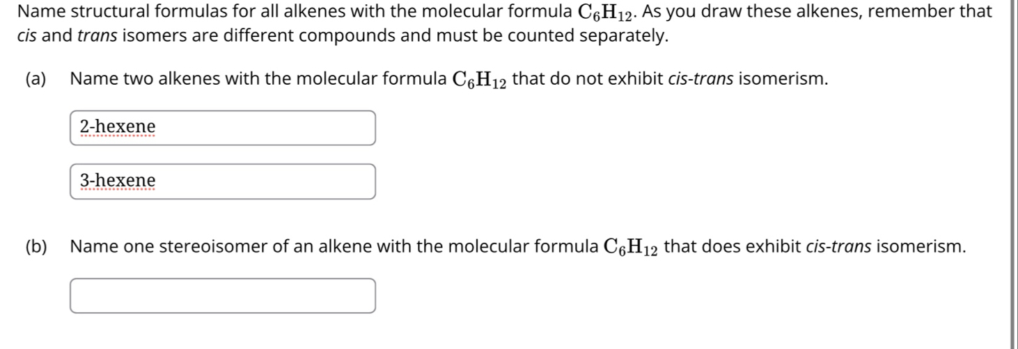 Name structural formulas for all alkenes with the molecular formula C_6H_12. As you draw these alkenes, remember that
cis and trans isomers are different compounds and must be counted separately.
(a) Name two alkenes with the molecular formula C_6H_12 that do not exhibit cis-trans isomerism.
2-hexene
3-hexene
(b) Name one stereoisomer of an alkene with the molecular formula C_6H_12 that does exhibit cis-trans isomerism.