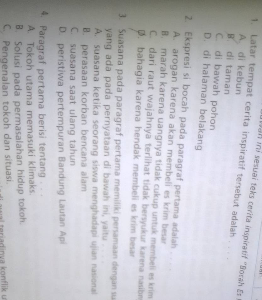 Nan ini sesuai teks cerita inspiratif "Bocah Es 
1. Latar tempat cerita inspiratif tersebut adalah . . . .
A. di kebun
B. di taman
C. di bawah pohon
D. di halaman belakang
2. Ekspresi si bocah pada paragraf pertama adalah . .
A. arogan karena akan membeli es krim besar
B. marah karena uangnya tidak cukup untuk membeli es krim
C. dari raut wajahnya terlihat tidak bersyukur karena nasibn
D. bahagia karena hendak membeli es krim besar
3. Suasana pada paragraf pertama memiliki persamaan dengan su
yang ada pada pernyataan di bawah ini, yaitu . . . .
A. suasana ketika seorang siswa menghadapi ujian nasional
B. perasaan korban bencana alam
C. suasana saat ulang tahun
D. peristiwa pertempuran Bandung Lautan Api
4. Paragraf pertama berisi tentang · ·
A. Tokoh utama memasuki klimaks.
B. Solusi pada permasalahan hidup tokoh.
C. Pengenalan tokoh dan situasi.
awal teriadinva konflik u