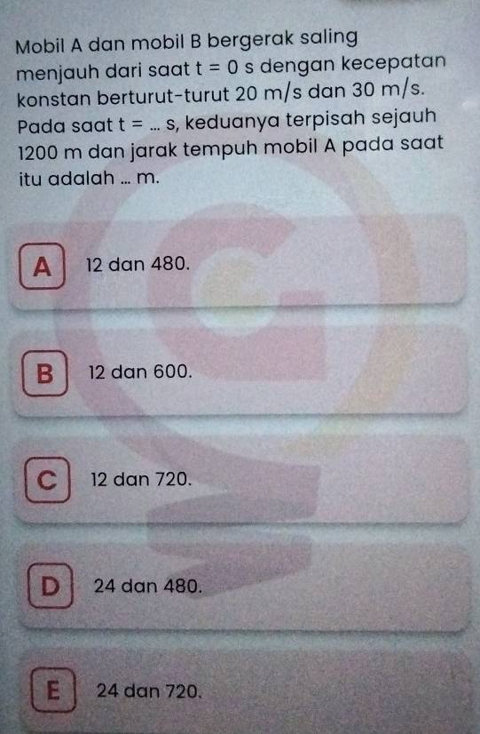 Mobil A dan mobil B bergerak saling
menjauh dari saat t=0 s dengan kecepatan
konstan berturut-turut 20 m/s dan 30 m/s.
Pada saat t=...s _ , keduanya terpisah sejauh
1200 m dan jarak tempuh mobil A pada saat
itu adalah ... m.
A 12 dan 480.
B 12 dan 600.
C 12 dan 720.
D 24 dan 480.
E 24 dan 720.