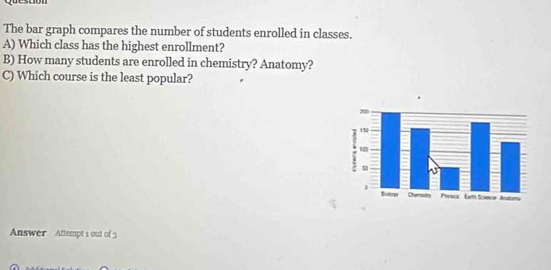 qu cstion 
The bar graph compares the number of students enrolled in classes. 
A) Which class has the highest enrollment? 
B) How many students are enrolled in chemistry? Anatomy? 
C) Which course is the least popular? 
Answer Attempt 1 out of 3