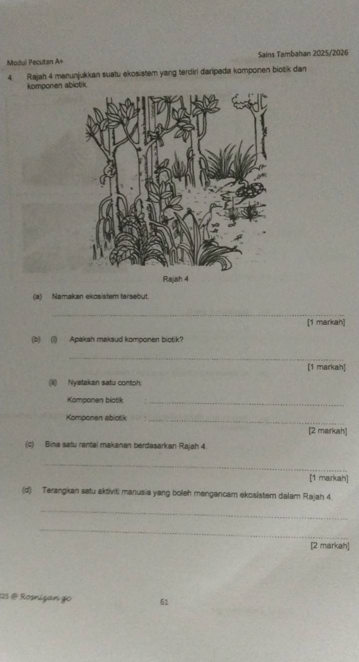 Modul Pecutan A+ Sains Tambahan 2025/2026 
4. Rajah 4 menunjukkan suatu ekosistem yang terdiri daripada komponen biotik dan 
komponen ab
Rajah 4 
(a) Namakan ekosistem tersebut. 
_ 
[1 markah] 
(b) (i) Apakah maksud komponen biotik? 
_ 
[1 markah] 
(ii) Nyatakan satu contoh: 
Komponen biotik_ 
Komponen abiotik_ 
[2 markah] 
(c) Bina satu rantai makanan berdasarkan Rajah 4. 
_ 
[1 markah] 
(d) Terangkan satu aktiviti manusia yang boleh mengancam ekosistem dalam Rajah 4. 
_ 
_ 
[2 markah] 
025 @ Rosnizan go 
61