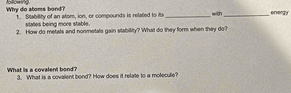 following 
Why do atoms bond? 
1. Stability of an atom, ion, or compounds is related to its_ with _energy 
states being more stable. 
2. How do metals and nonmetals gain stability? What do they form when they do? 
What is a covalent bond? 
3. What is a covalent bond? How does it relate to a molecule?