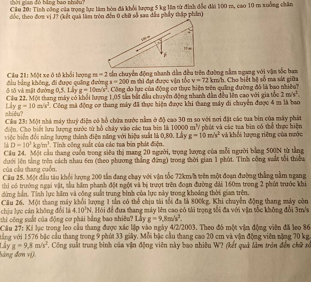 thời gian đó băng bao nhiều?
Câu 20: Tính công của trọng lực làm hòn đá khối lượng 5 kg lăn từ đỉnh dốc dài 100 m, cao 10 m xuống chân
dốc, theo đơn vị J? (kết quả làm tròn đến 0 chữ số sau dấu phầy thập phân)
Câu 21: Một xe ô tô khối lượng m=2 tấn chuyển động nhanh dần đều trên đường nằm ngang với vận tốc ban
đầu bằng không, đi được quãng đường s=200m : thì đạt được vận tốc v=72km/h. Cho biết hệ số ma sát giữa
ô tô và mặt đường 0,5. Lấy g=10m/s^2. Công do lực của động cơ thực hiện trên quãng đường đó là bao nhiêu?
Câu 22. Một thang máy có khối lượng 1,05 tấn bắt đầu chuyển động nhanh dần đều lên cao với gia tốc 2m/s^2.
Lấy g=10m/s^2. Công mà động cơ thang máy đã thực hiện được khi thang máy di chuyền được 4 m là bao
nhiêu?
Câu 23: Một nhà máy thuỷ điện có hồ chứa nước nằm ở độ cao 30 m so với nơi đặt các tua bin của máy phát
điện. Cho biết lưu lượng nước từ hồ chảy vào các tua bin là 10000m^3 phút và các tua bin có thể thực hiện
việc biến đổi năng lượng thành điện năng với hiệu suất là 0,80. Lấy g=10m/s^2 và khối lượng riêng của nước
là D=10^3kg/m^3. Tính công suất của các tua bin phát điện.
Câu 24. Một cầu thang cuốn trong siêu thị mang 20 người, trọng lượng của mỗi người bằng 500N từ tầng
dưới lên tầng trên cách nhau 6m (theo phương thẳng đứng) trong thời gian 1 phút. Tính công suất tối thiều
của cầu thang cuốn.
Câu 25. Một đầu tàu khối lượng 200 tấn đang chạy với vận tốc 72km/h trên một đoạn đường thẳng nằm ngang
thì có trướng ngại vật, tầu hãm phanh đột ngột và bị trượt trên đoạn đường dài 160m trong 2 phút trước khi
dừng hằn. Tính lực hãm và công suất trung bình của lực này trong khoảng thời gian trên.
Câu 26. Một thang máy khối lượng 1 tấn có thế chịu tải tối đa là 800kg. Khi chuyền động thang máy còn
chịu lực cản không đổi là 4.10^3N T. Hỏi để đưa thang máy lên cao có tải trọng tối đa với vận tốc không đổi 3m/s
thì công suất của động cơ phải bằng bao nhiêu? Lấy g=9,8m/s^2.
Câu 27: Ki lục trong leo cầu thang được xác lập vào ngày 4/2/2003. Theo đó một vận động viên đã leo 86
vằng với 1576 bậc cầu thang trong 9 phút 33 giây. Mỗi bậc cầu thang cao 20 cm và vận động viên nặng 70 kg.
Lấy g=9,8m/s^2. Công suất trung bình của vận động viên này bao nhiêu W? (kết quả làm tròn đến chữ số
hàng đơn vị).