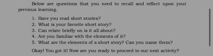 Below are questions that you need to recall and reflect upon your 
previous learning. 
1. Have you read short stories? 
2. What is your favorite short story? 
3. Can relate briefly on is it all about? 
4. Are you familiar with the elements of it? 
5. What are the elements of a short story? Can you name them? 
Okay! You got it! Now are you ready to proceed to our next activity?