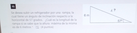 Se desea subir un refrigerador por una rampa, la
cual tiene un ángulo de inclinación respecto a la 
horizontal de 57 grados. ¿Cuál es la longitud de la
rampa sì se sabe que la altura máxima de la misma
es de 6 metros ° □ (4 puntos)