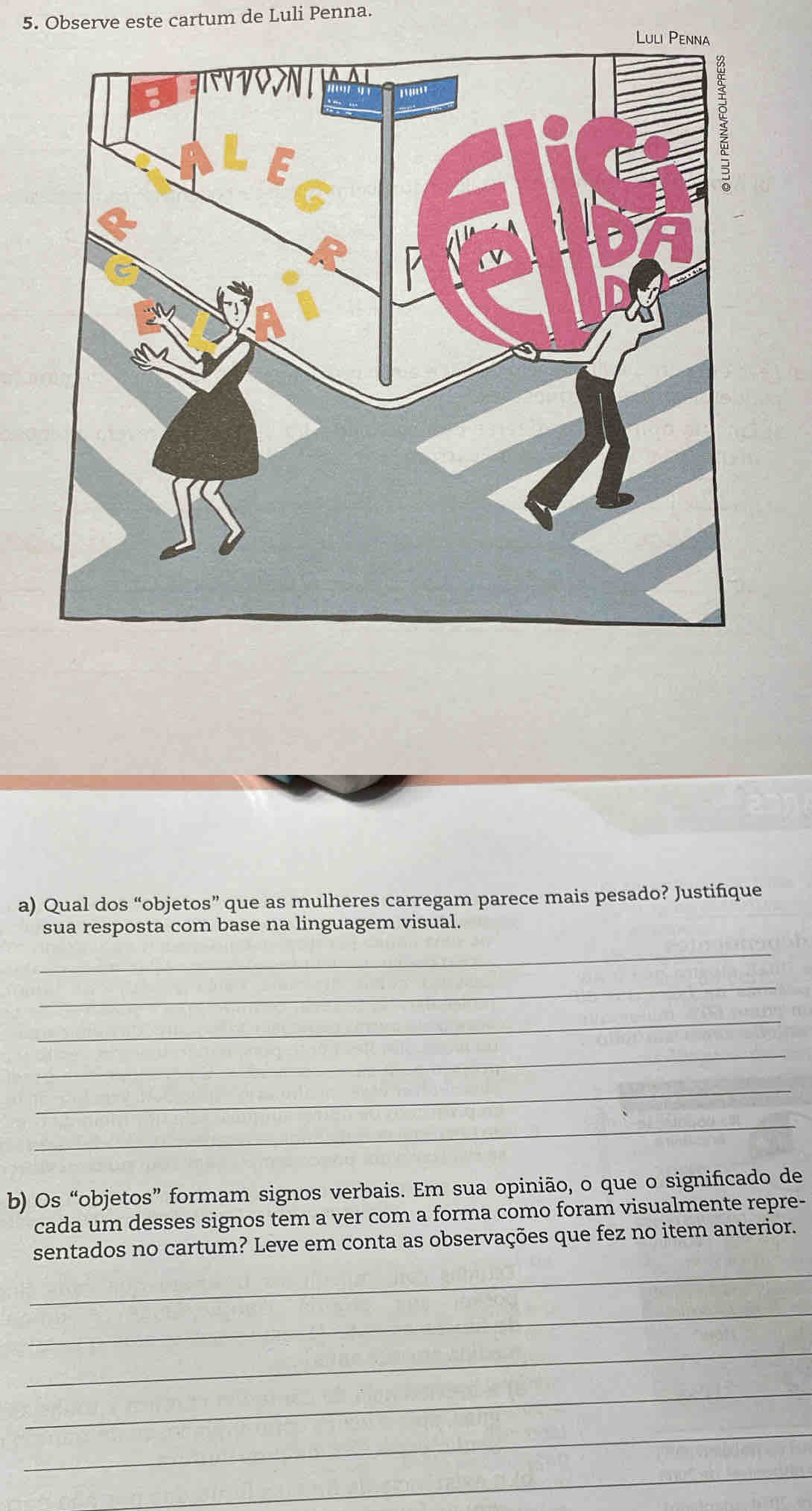 Observe este cartum de Luli Penna. 
a) Qual dos “objetos” que as mulheres carregam parece mais pesado? Justifique 
sua resposta com base na linguagem visual. 
_ 
_ 
_ 
_ 
_ 
_ 
b) Os “objetos” formam signos verbais. Em sua opinião, o que o significado de 
cada um desses signos tem a ver com a forma como foram visualmente repre- 
_ 
sentados no cartum? Leve em conta as observações que fez no item anterior. 
_ 
_ 
_ 
_ 
_