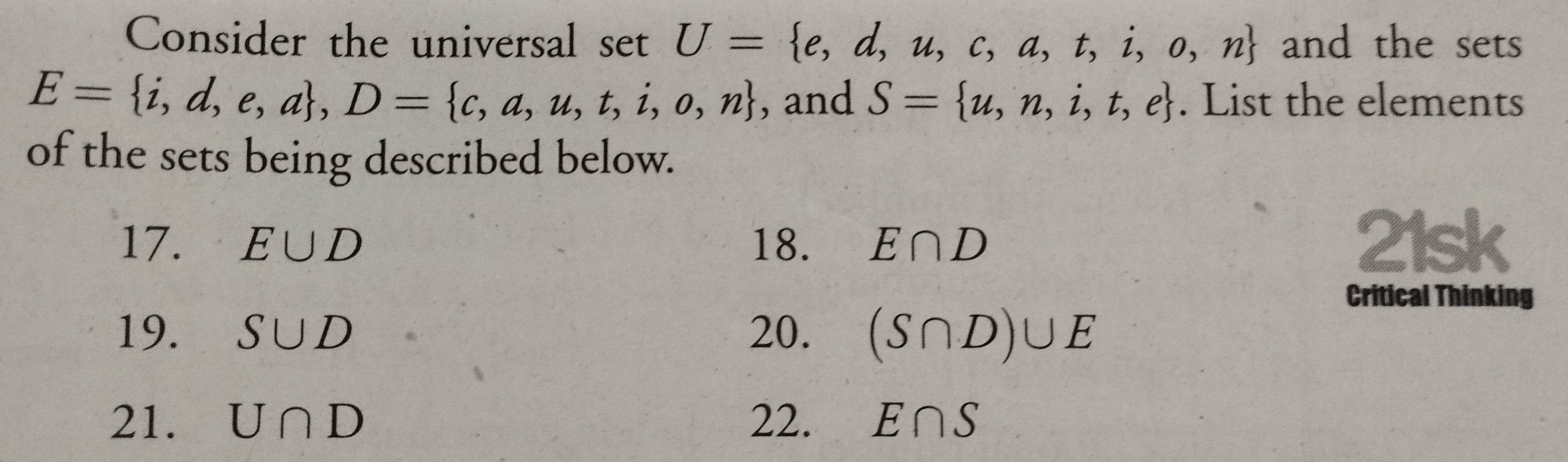 Consider the universal setU= e,d,u,c,a,t,i,o,n and the sets
E= i,d,e,a , D= c,a,u,t,i,o,n , and S= u,n,i,t,e. List the elements 
of the sets being described below. 
17. E∪ D 18. E∩ D 21sk 
Critical Thinking 
19. S∪ D 20. (S∩ D)∪ E
21. U∩ D 22. E∩ S