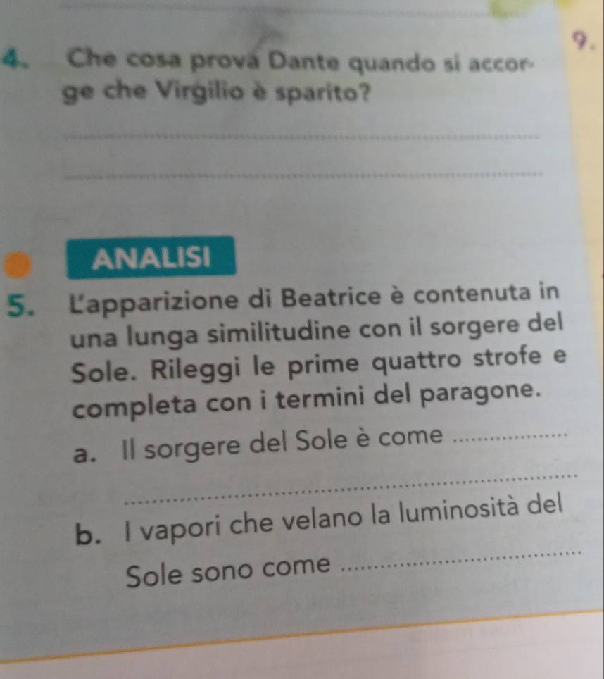 Che cosa prová Dante quando si accor 
ge che Virgilio è sparito? 
_ 
_ 
ANALISI 
5. Lapparizione di Beatrice è contenuta in 
una lunga similitudine con il sorgere del 
Sole. Rileggi le prime quattro strofe e 
completa con i termini del paragone. 
_ 
a. Il sorgere del Sole è come_ 
b. I vapori che velano la luminosità del 
Sole sono come 
_ 
_ 
_