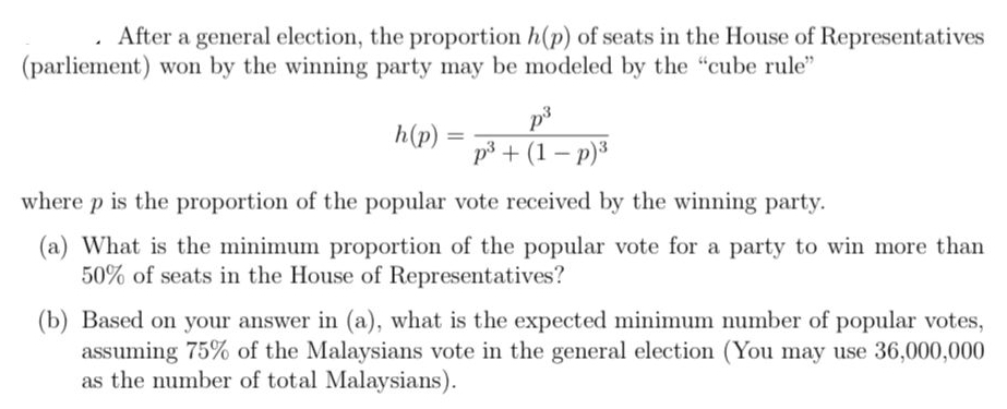 After a general election, the proportion h(p) of seats in the House of Representatives 
(parliement) won by the winning party may be modeled by the “cube rule”
h(p)=frac p^3p^3+(1-p)^3
where p is the proportion of the popular vote received by the winning party. 
(a) What is the minimum proportion of the popular vote for a party to win more than
50% of seats in the House of Representatives? 
(b) Based on your answer in (a), what is the expected minimum number of popular votes, 
assuming 75% of the Malaysians vote in the general election (You may use 36,000,000
as the number of total Malaysians).