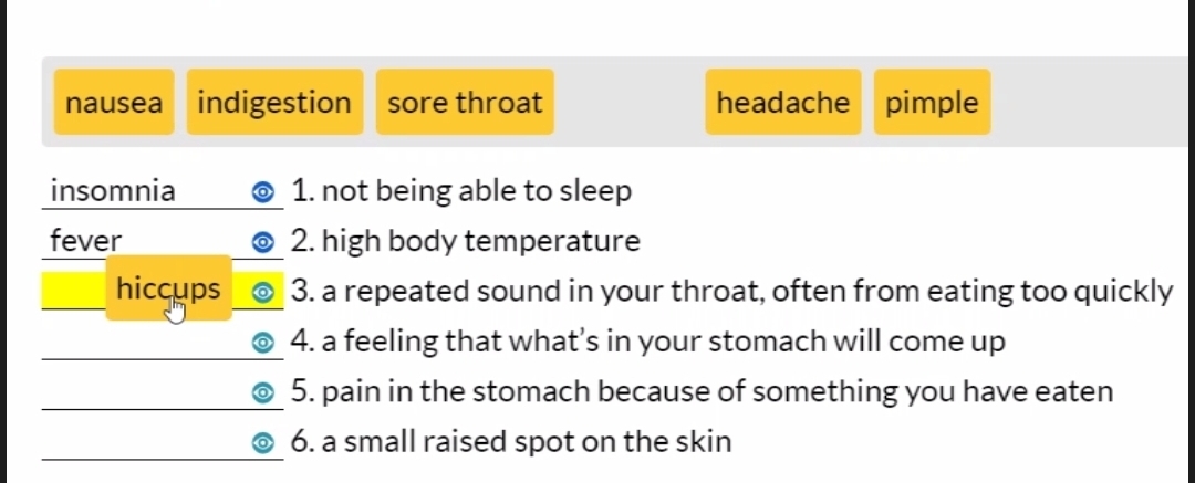 nausea indigestion sore throat headache pimple 
insomnia 1. not being able to sleep 
fever 2. high body temperature 
hiccups 3. a repeated sound in your throat, often from eating too quickly 
4. a feeling that what’s in your stomach will come up 
5. pain in the stomach because of something you have eaten 
6. a small raised spot on the skin