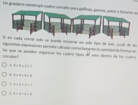 Un granjero construyó cuatro corrales para gallinas, gansos, patos y faisanes as
Si en cada corral solo se puede encerrar un solo tipo de ave, ¿cuál de las
siguientes expresiones permite calcular correctamente la cantidad de formas en
las que se pueden organizar los cuatro tipos de aves dentro de los cuatro
corrales?
A. 4* 3* 2* 1
B. 4* 4* 4* 4
C. 4+3+2+1
D. 4+4+4+4