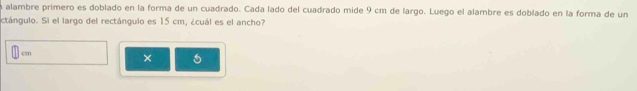 en alambre primero es doblado en la forma de un cuadrado. Cada lado del cuadrado mide 9 cm de largo. Luego el alambre es doblado en la forma de un 
ctángulo. Si el largo del rectángulo es 15 cm, ¿cuál es el ancho?
cm
×