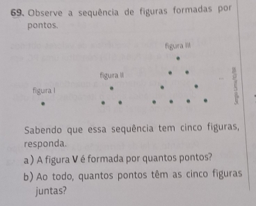 Observe a sequência de figuras formadas por 
pontos. 
figura III 
figura II 
figura l 
i 
Sabendo que essa sequência tem cinco figuras, 
responda. 
a ) A figura V é formada por quantos pontos? 
b) Ao todo, quantos pontos têm as cinco figuras 
juntas?