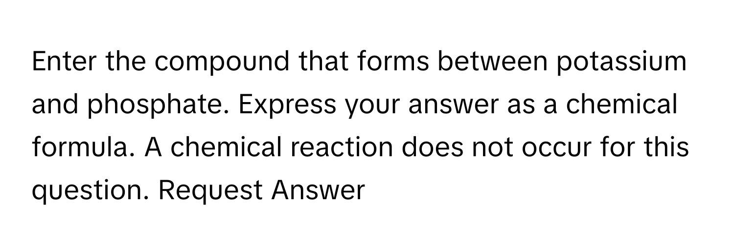 Enter the compound that forms between potassium and phosphate. Express your answer as a chemical formula. A chemical reaction does not occur for this question. Request Answer