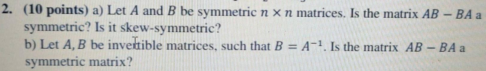 Let A and B be symmetric n* n matrices. Is the matrix AB-BA a 
symmetric? Is it skew-symmetric? 
b) Let A, B be invertible matrices, such that B=A^(-1). Is the matrix AB-BA a 
symmetric matrix?