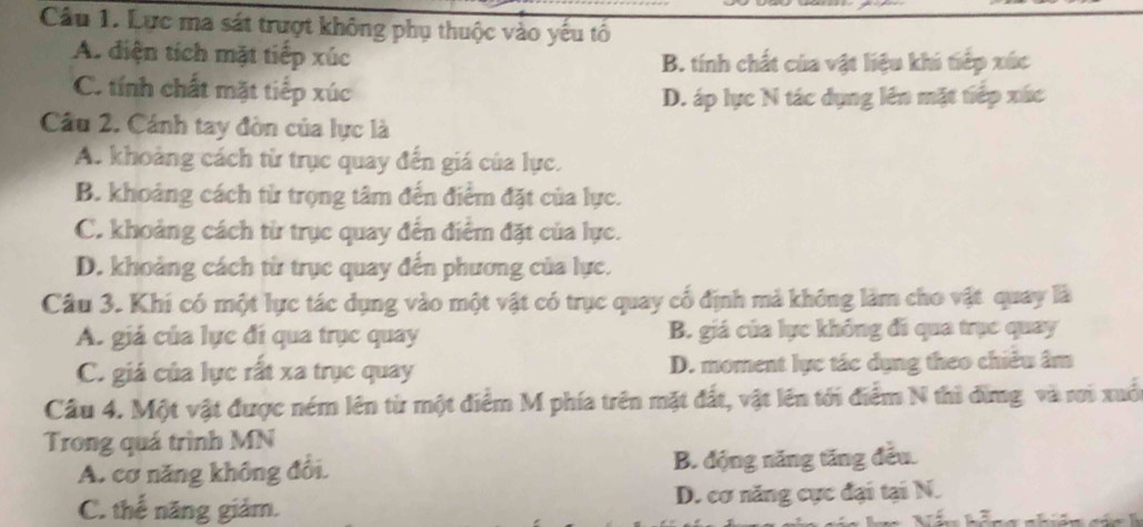 Lực ma sát trượt không phụ thuộc vào yếu tổ
A. diện tích mặt tiếp xúc B. tính chất của vật liệu khi tiếp xức
C. tính chất mặt tiếp xúc
D. áp lực N tác dụng lên mặt tiếp xức
Câu 2. Cánh tay đòn của lực là
A. khoảng cách từ trục quay đến giá của lực.
B. khoảng cách từ trọng tâm đến điểm đặt của lực.
C. khoảng cách từ trục quay đến điểm đặt của lực.
D. khoảng cách từ trục quay đến phương của lực.
Câu 3. Khi có một lực tác dụng vào một vật có trục quay cổ định mả không làm cho vật quay là
A. giá của lực đí qua trục quay B. giá của lực không đi qua trục quay
C. giá của lực rất xa trục quay D. moment lực tác dụng theo chiêu âm
Cầu 4. Một vật được ném lên từ một điểm M phía trên mặt đất, vật lên tới điểm N thi đừng và rơi xuố
Trong quá trình MN
A. cơ năng không đổi. B. động năng tăng đều.
C. thế năng giảm. D. cơ năng cực đại tại N.