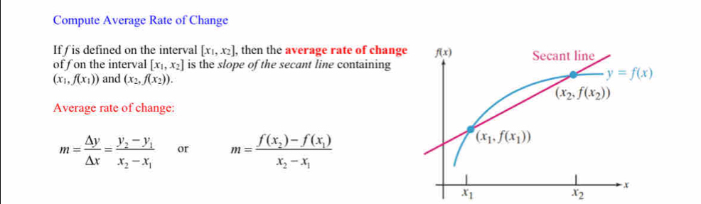 Compute Average Rate of Change
If is defined on the interval [x_1,x_2] , then the average rate of change
of f on the interval [x_1,x_2] is the slope of the secant line containing
(x_1,f(x_1)) and (x_2,f(x_2)).
Average rate of change:
m= △ y/△ x =frac y_2-y_1x_2-x_1 or m=frac f(x_2)-f(x_1)x_2-x_1
x_1
x_2