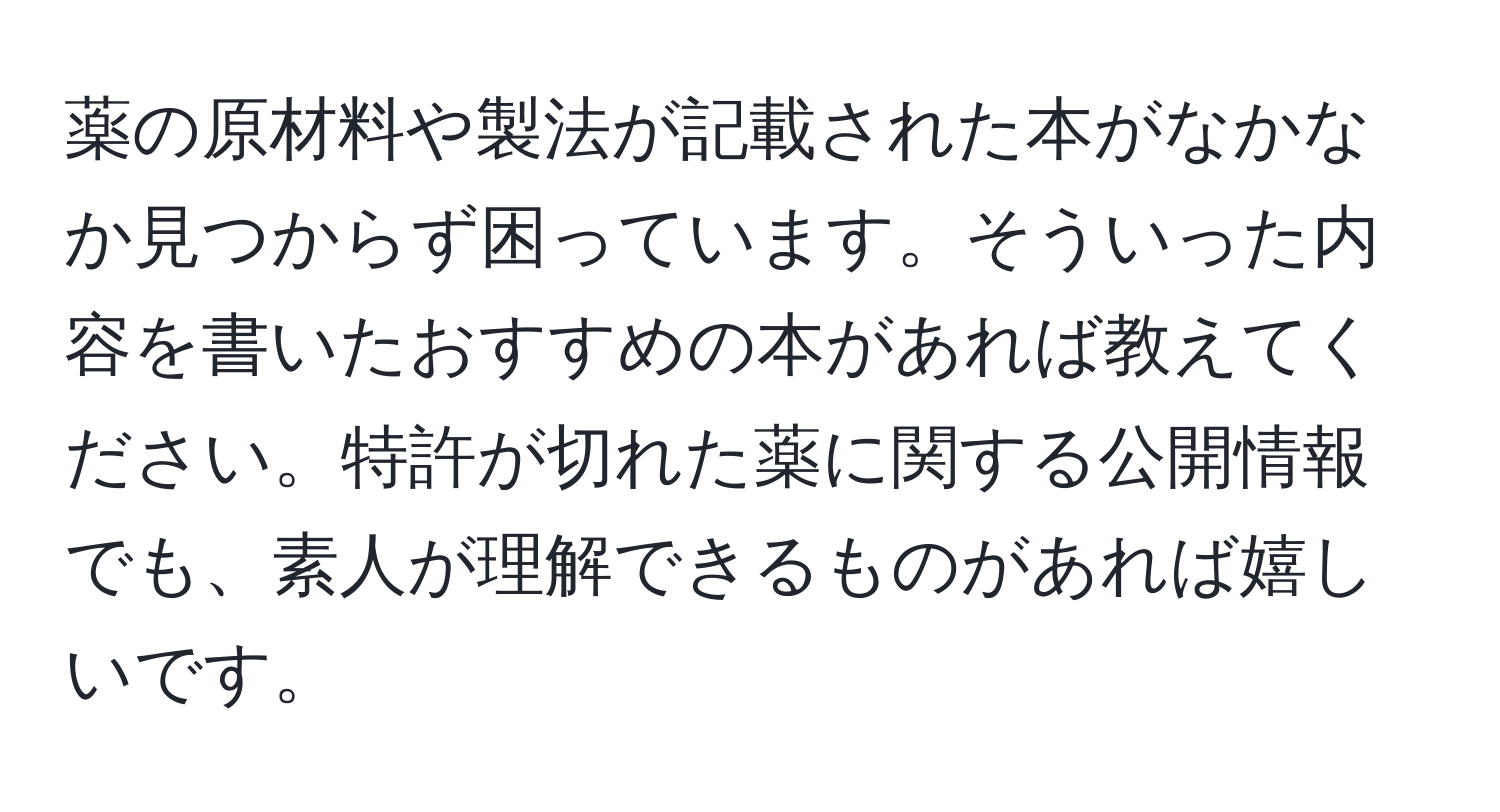 薬の原材料や製法が記載された本がなかなか見つからず困っています。そういった内容を書いたおすすめの本があれば教えてください。特許が切れた薬に関する公開情報でも、素人が理解できるものがあれば嬉しいです。