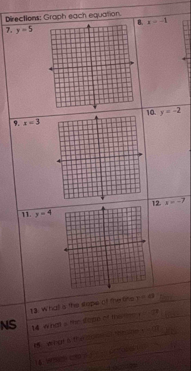 Directions: Graph each equation. 
8. x=-1
7. y=5
10. y=-2
9. x=3
12. x=-7
11. y=4
13. What is the stope of the line y=49
NS 
14. What is the sope of the n y=98
Is what is the sose of the ine r=0.1
16. W C30 (