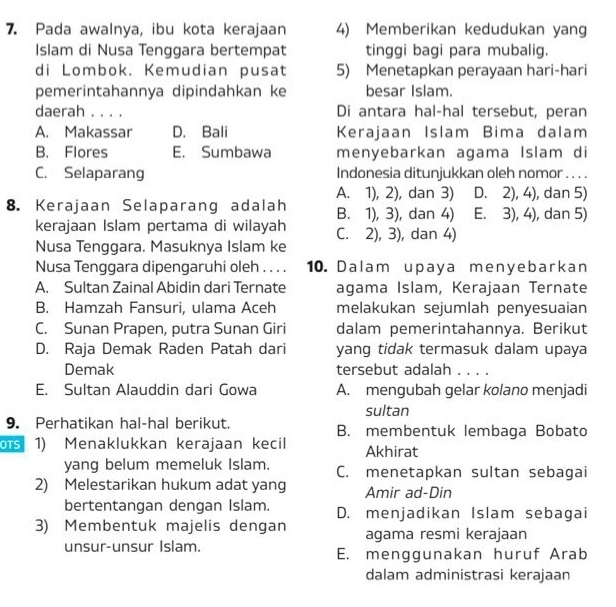 Pada awalnya, ibu kota kerajaan 4) Memberikan kedudukan yang
Islam di Nusa Tenggara bertempat tinggi bagi para mubalig.
di Lombok. Kemudian pusat 5) Menetapkan perayaan hari-hari
pemerintahannya dipindahkan ke besar Islam.
daerah _Di antara hal-hal tersebut, peran
A. Makassar D. Bali Kerajaan Islam Bima dalam
B. Flores E. Sumbawa menyebarkan agama Islam di
C. Selaparang Indonesia ditunjukkan oleh nomor . . . .
A. 1), 2), dan 3) D. 2), 4), dan 5)
8. Kerajaan Selaparang adalah B. 1), 3), dan 4) E. 3), 4), dan 5)
kerajaan Islam pertama di wilayah
Nusa Tenggara. Masuknya Islam ke C. 2), 3), dan 4)
Nusa Tenggara dipengaruhi oleh . . . . 10. Dalam upaya menyebarkan
A. Sultan Zainal Abidin dari Ternate agama Islam, Kerajaan Ternate
B. Hamzah Fansuri, ulama Aceh melakukan sejumlah penyesuaian
C. Sunan Prapen, putra Sunan Giri dalam pemerintahannya. Berikut
D. Raja Demak Raden Patah dari yang tidak termasuk dalam upaya
Demak tersebut adalah . . . .
E. Sultan Alauddin dari Gowa A. mengubah gelar kolano menjadi
sultan
9. Perhatikan hal-hal berikut. B. membentuk lembaga Bobato
s 1) Menaklukkan kerajaan kecil Akhirat
yang belum memeluk Islam. C. menetapkan sultan sebagai
2) Melestarikan hukum adat yang Amir ad-Din
bertentangan dengan Islam. D. menjadikan Islam sebagai
3) Membentuk majelis dengan agama resmi kerajaan
unsur-unsur Islam. E. menggunakan huruf Arab
dalam administrasi kerajaan