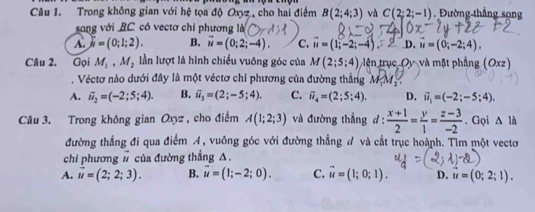 Trong không gian với hệ tọa độ Oxyz , cho hai điểm B(2;4;3) và C(2;2;-1) , Đường thẳng song
song với BC có vectơ chỉ phương là
A. ji=(0;1;2). B. vector u=(0;2;-4). C. vector u=(1;-2;-4). D. vector u=(0;-2;4). 
Câu 2. Gọi M_1, M_2 lần lượt là hình chiếu vuông góc của M(2;5;4) lên trục Oy và mặt phẳng (a xz )
. Véctơ nào dưới đây là một véctơ chỉ phương của đường thẳng M_1M_2.
A. vector u_2=(-2;5;4). B. vector u_3=(2;-5;4). C. vector u_4=(2;5;4). D. vector u_1=(-2;-5;4). 
Câu 3. Trong không gian Oxyz , cho điểm A(1;2;3) và đường thẳng d :  (x+1)/2 = y/1 = (z-3)/-2 . Gọi △ la
đường thẳng đi qua điểm A, vuông góc với đường thẳng đ và cắt trục hoành. Tìm một vectơ
chi phương # của đường thẳng △.
A. vector u=(2;2;3). B. vector u=(1;-2;0). C. vector u=(1;0;1). D. vector u=(0;2;1).