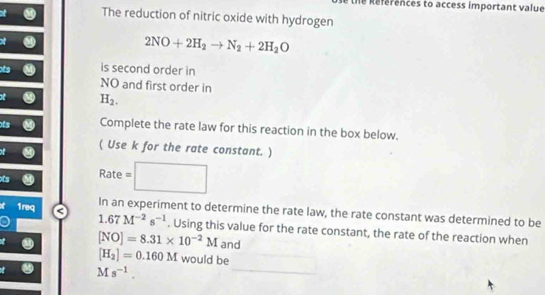 the References to access important value 
at 
The reduction of nitric oxide with hydrogen 
of
2NO+2H_2to N_2+2H_2O
ts is second order in 
NO and first order in 
ot
H_2. 
ts 
Complete the rate law for this reaction in the box below.
t
( Use k for the rate constant. ) 
ts
Rate=□
C 1req In an experiment to determine the rate law, the rate constant was determined to be
1.67M^(-2)s^(-1). Using this value for the rate constant, the rate of the reaction when
[NO]=8.31* 10^(-2)M and
[H_2]=0.160M would be
Ms^(-1).