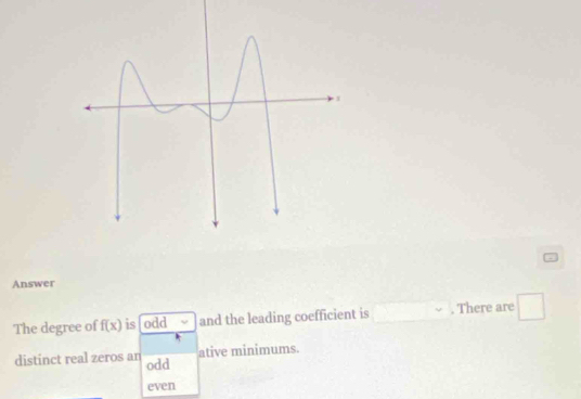 Answer
The degree of f(x) is odd √ and the leading coefficient is . There are
distinct real zeros an odd ative minimums.
even