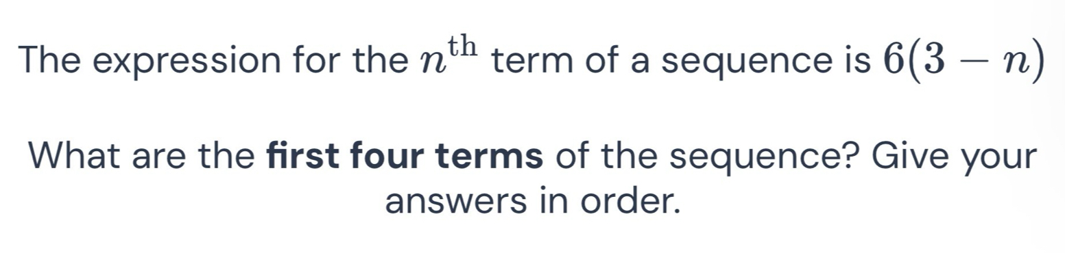 The expression for the n^(th) term of a sequence is 6(3-n)
What are the first four terms of the sequence? Give your 
answers in order.