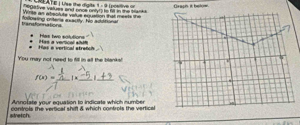 CREATE | Use the digits 1 - 9 (posilive or 
Graph it below. 
negative values and once only!) to fill in the blanks 
Write an absolute value equation that meets the 
following criteria exactly. No additional 
transformations 
Has two solutions 
Has a vertical shift 
Has a vertical stretch 
You may not need to fill in all the blanks!
f(x)= _  | x _ _ 
Annolate your equation to indicate which number 
controls the vertical shift & which controls the vertical 
stretch.