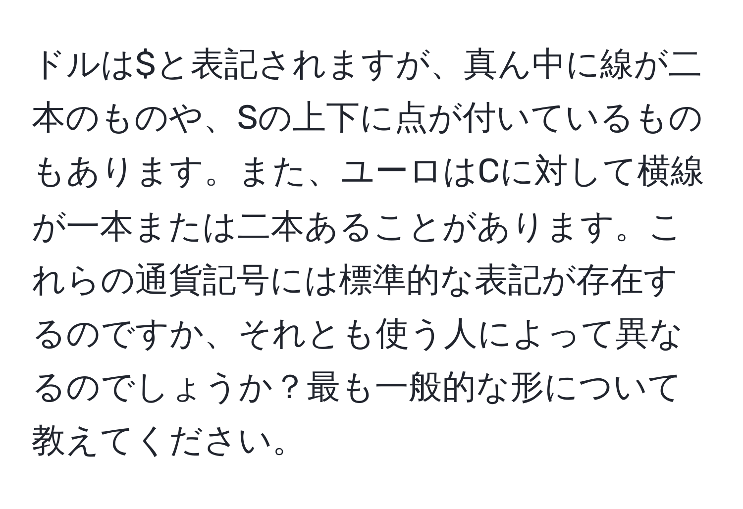 ドルは$と表記されますが、真ん中に線が二本のものや、Sの上下に点が付いているものもあります。また、ユーロはCに対して横線が一本または二本あることがあります。これらの通貨記号には標準的な表記が存在するのですか、それとも使う人によって異なるのでしょうか？最も一般的な形について教えてください。