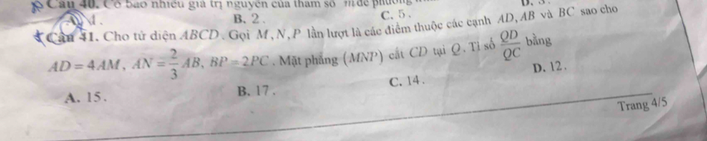 Cầu 40. Có bào nhiều giả trị nguyên của tham số m để phườm
1 . B. 2. C. 5 、
Câu 41. Cho tử diện ABCD. Gọi M, N, P lằn lượt là các điểm thuộc các cạnh AD, AB và BC sao cho
AD=4AM, AN= 2/3 AB, BP=2PC. Mặt phẳng (MNP) cất CD tại Q. Tỉ số  QD/QC  bằng
A. 15. B. 17. C. 14. D. 12.
Trang 4/5