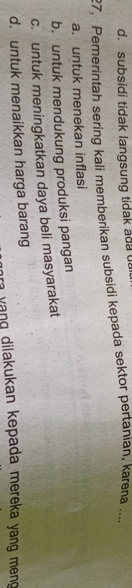 d. subsidi tidak langsung tidak ada u
27. Pemerintah sering kali memberikan subsidi kepada sektor pertanian, karena ....
a. untuk menekan inflasi
b. untuk mendukung produksi pangan
c. untuk meningkatkan daya beli masyarakat
d. untuk menaikkan harga barang
di lakukan kepada mereka yang meng .