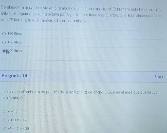 Se almacena agua de lluvia en 3 tambos de la misma capacidad. El primero está lleno hasta la
mitad, el segundo solo una octava parte y el tercero tiene tres cuartos. Si el total almacenada es
de 275 litros, ¿de qué capacidad son los tambos?
180 litros
190 litros
100 lítros
Pregunta 14 5 pts
Un rollo de alfombra mide (* +15) de largo y (x+2) de ancho. ¿Cuál es el área que puede cubrir
la alfombra?
x^2+17
x+30x+17
x^2+17x+30