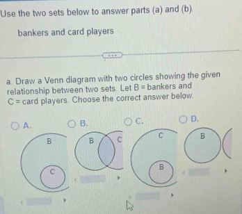 Use the two sets below to answer parts (a) and (b).
bankers and card players
a. Draw a Venn diagram with two circles showing the given
relationship between two sets. Let B= bankers and
C= card players. Choose the correct answer below.
A. B. C. D.