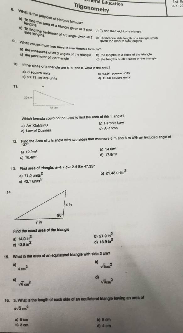 Éderal Education
1st S
A.Y. 20
Trigonometry
8. What is the purpose of Heron's formula?
lengths
a) To find the area of a triangle given all 3 side b) To find the height of a triangle
c) To find the perimeter of a triangle given all 3 d) To find one side length of a triangle when
side lengths
given the other 2 side lengths
9. What values must you have to use Heron's formula?
a) the measures of all 3 angles of the triangle b) the lengths of 2 sides of the triangle
c) the perimeter of the triangle d) the lengths of all 3 sides of the triangle
10. If the sides of a triangle are 8, 8, and 8, what is the area?
a) 6 square units
b) 62.91 square units
c) 27.71 square units d) 15.58 square units
11.
Which formula could not be used to find the area of this triangle?
a) A=1 /2abSinC b) Heron's Law
c) Law of Cosines d) A=1/2bh
12. Find the Area of a triangle with two sides that measure 6 m and 8 m with an included angle of
137°.
a) 12.9m^2
b) 14.6m^2
c) 16.4m^2
d) 17.8m^2
13. Find area of triangle: a=4.7c=12.4B=47.33°
a) 71.0units^2
b) 21.43units^2
c) 43.1units^2
14.
Find the exact area of the triangle
a) 14.0in^2
b) 27.9in^2
c) 13.8in^2
d) 13.9in^2
15. What in the area of an equilateral triangle with side 2 cm?
a)
b)
4cm^2
sqrt(8)cm^2
c)
d)
sqrt(6)cm^2
sqrt(3)cm^2
16. 3. What is the length of each side of an equilateral triangle having an area of
4sqrt(3)cm^2
a) 6 cm b) 5 cm
c) 3 cm d) 4 cm