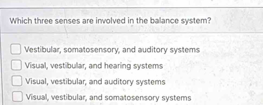 Which three senses are involved in the balance system?
Vestibular, somatosensory, and auditory systems
Visual, vestibular, and hearing systems
Visual, vestibular, and auditory systems
Visual, vestibular, and somatosensory systems