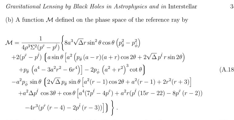 Gravitational Lensing by Black Holes in Astrophysics and in Interstellar 3
(b) A function M defined on the phase space of the reference ray by
M=frac 14rho^3sumlimits^2(p^(hat r)-p^i) 8a^3sqrt(△ )rsin^2θ cos θ (p^2-p_(phi)^2)
+2(p^(hat r)-p^(hat t))(asin θ [a^2(p_hat θ (a-r)(a+r)cos 2θ +2sqrt(△ )p^(hat t)rsin 2θ )
+p_θ (a^4-3a^2r^2-6r^4)]-2p_phi (a^2+r^2)^3cot θ ) (A.18
-a^2p_phi sin θ (2sqrt(△ )p_θ sin θ [a^2(r-1)cos 2θ +a^2(r-1)+2r^2(r+3)]
+a^2△ p^tcos 3θ +cos θ [a^4(7p^t-4p^t)+a^2r(p^t(15r-22)-8p^t(r-2))
-4r^3(p^r(r-4)-2p^i(r-3))]).