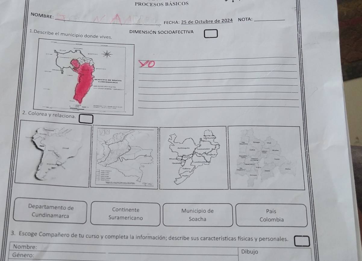 PROCESOS BÁSICOS 
NOMBRE: 
_FECHA: 25 de Octubre de 2024 NOTA:_ 
DIMENSIÓN SOCIOAFECTIVA 
1.Describe el municipio d 
_ 
_ 
_ 
_ 
_ 
_ 
_ 
_ 
2.ciona. 
Departamento de Continente Municipio de 
País 
Cundinamarca Suramericano Soacha Colombia 
3. Escoge Compañero de tu curso y completa la información; describe sus características físicas y personales. 
Nombre: Dibujo 
Género: