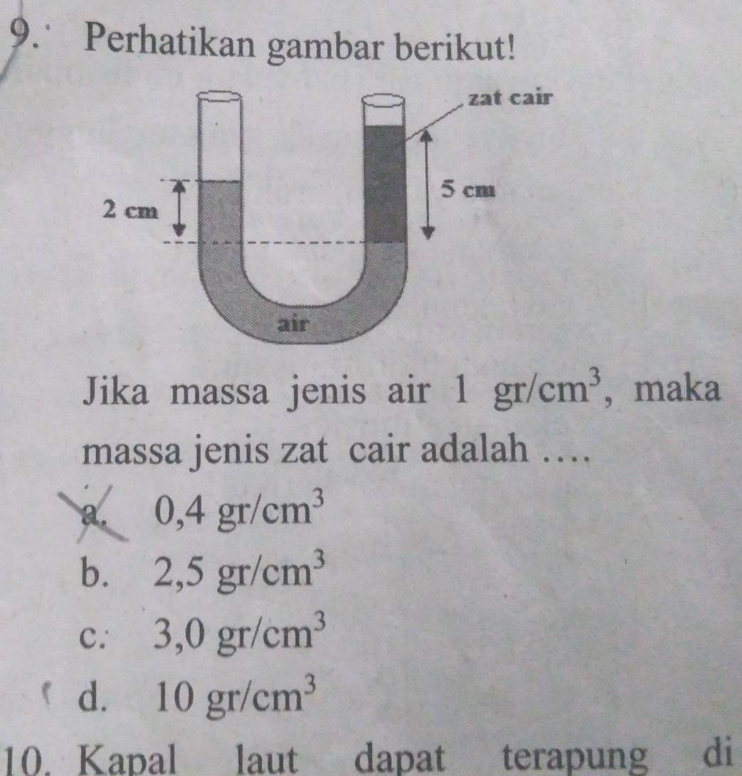 Perhatikan gambar berikut!
Jika massa jenis air 1 1gr/cm^3 , maka
massa jenis zat cair adalah …
a. 0,4gr/cm^3
b. 2,5gr/cm^3
c. 3,0gr/cm^3
d. 10gr/cm^3
10. Kapal laut dapat terapung di