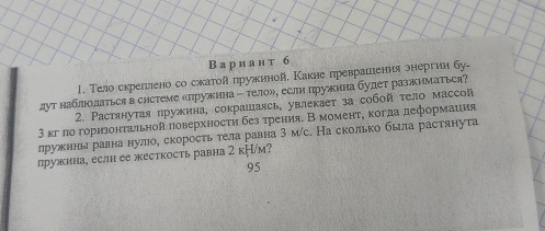 В а р иан т 6 
1. Тело скрелллено со скатой пружиной. Какие преврашения знергии бу- 
дут наблдодаться в системе «лружкина ー тело»¸ еслн пружина будет разкнматься? 
2. Растянутая пружина, сокрашаясь, увлекает за собой тело массой 
3 κг ло горизонтальной ловерхностη без трения. В моменτη когда деформация 
лружнны равна нулюое скоросτь тела равна 3 м/с. На сколько была растянута 
лружина, если ее жесткость равна 2 к├/м? 
95